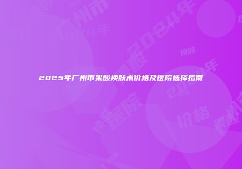 2025年广州市果酸换肤术价格及医院选择指南
