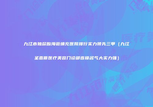 九江市玻尿酸海薇填充医院排行实力领先三甲（九江圣嘉丽医疗美容门诊部连锁名气大实力强）