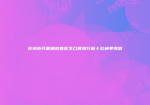 忻州市开眼角修复医生口碑排行前十位榜单揭晓