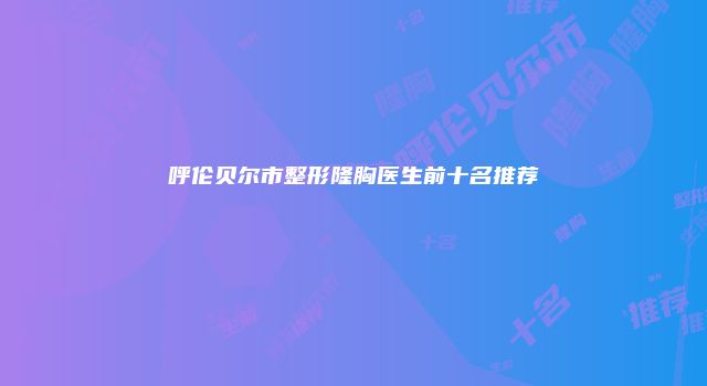 呼伦贝尔市整形隆胸医生前十名推荐