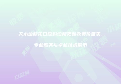 天水边跃花口腔科诊所更新收费价目表，专业服务与卓越技术展示
