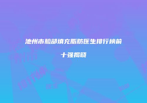 池州市脸部填充脂肪医生排行榜前十强揭晓