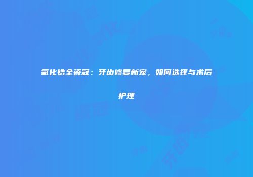 氧化锆全瓷冠：牙齿修复新宠，如何选择与术后护理