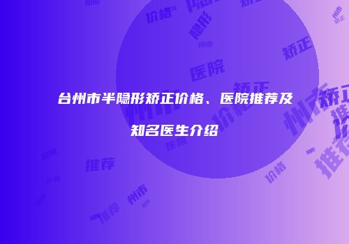 台州市半隐形矫正价格、医院推荐及知名医生介绍