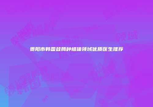 贵阳市韩国登腾种植体领域优质医生推荐