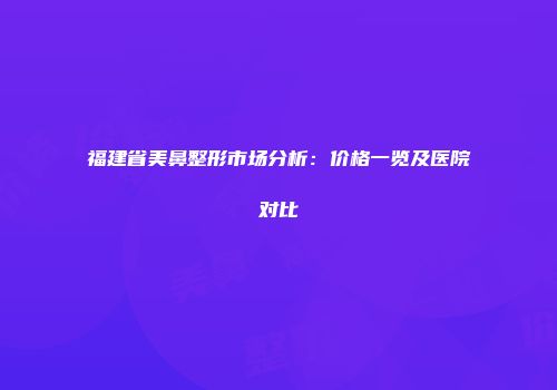 福建省美鼻整形市场分析：价格一览及医院对比