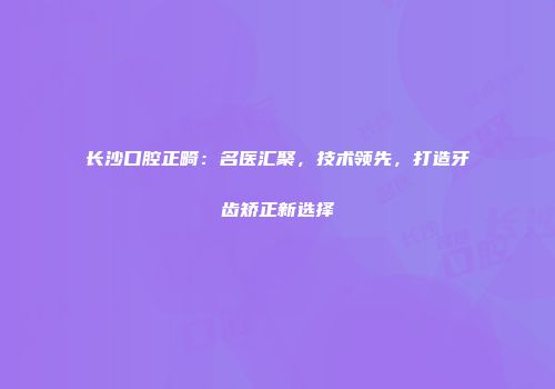 长沙口腔正畸：名医汇聚，技术领先，打造牙齿矫正新选择