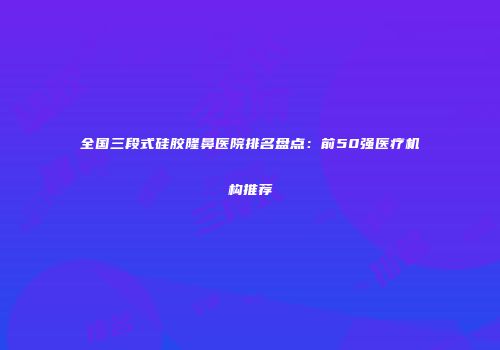 全国三段式硅胶隆鼻医院排名盘点：前50强医疗机构推荐