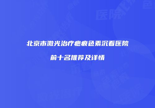 北京市激光治疗疤痕色素沉着医院前十名推荐及详情