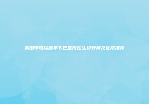 莆田市玻尿酸丰下巴整形医生排行榜及医院推荐