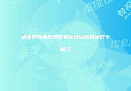 承德市蜂巢皮秒祛黄褐斑医院排名前十盘点
