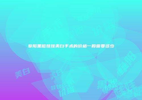 阜阳黑脸娃娃美白手术的价格一般需要多少