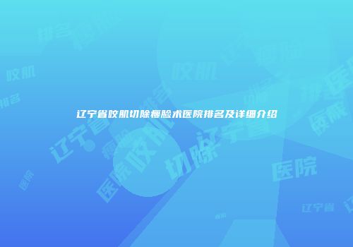 辽宁省咬肌切除瘦脸术医院排名及详细介绍