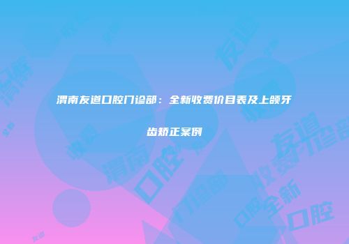 渭南友道口腔门诊部：全新收费价目表及上颌牙齿矫正案例