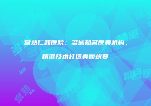 常熟仁和医院：多城知名医美机构，精湛技术打造美丽蜕变