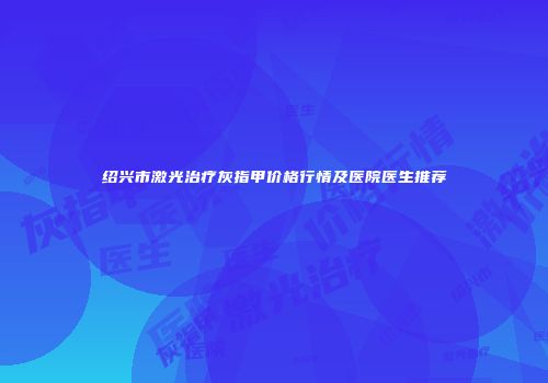 绍兴市激光治疗灰指甲价格行情及医院医生推荐