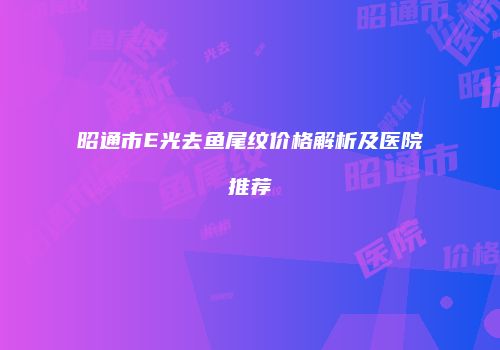 昭通市E光去鱼尾纹价格解析及医院推荐