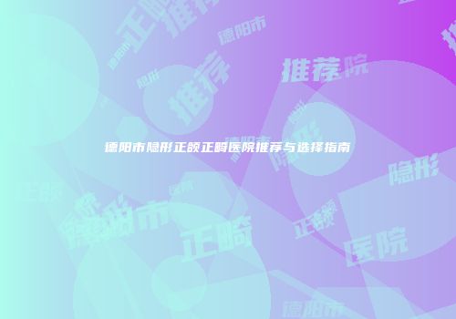 德阳市隐形正颌正畸医院推荐与选择指南