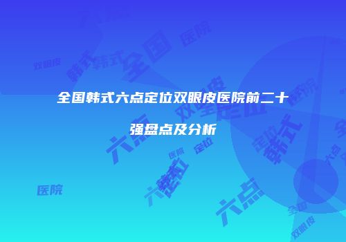 全国韩式六点定位双眼皮医院前二十强盘点及分析