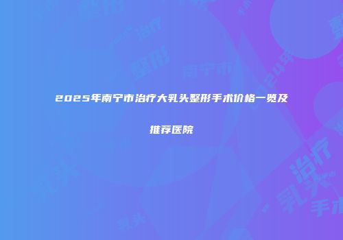 2025年南宁市治疗大乳头整形手术价格一览及推荐医院