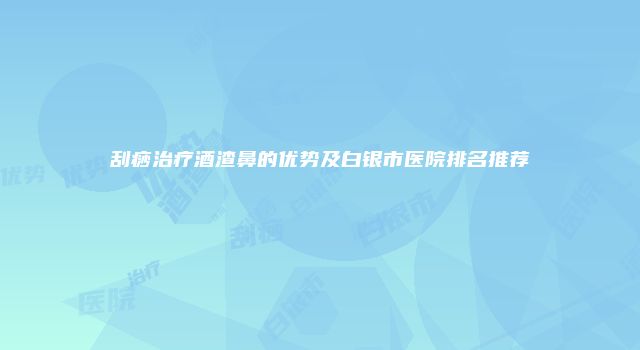 刮痧治疗酒渣鼻的优势及白银市医院排名推荐