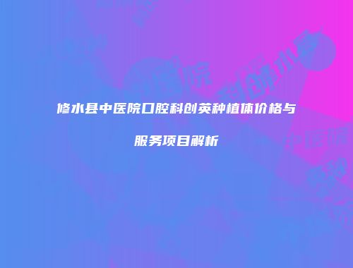 修水县中医院口腔科创英种植体价格与服务项目解析