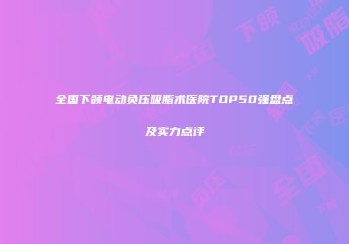 全国下颌电动负压吸脂术医院TOP50强盘点及实力点评