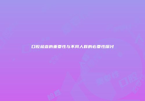 口腔检查的重要性与不同人群的必要性探讨