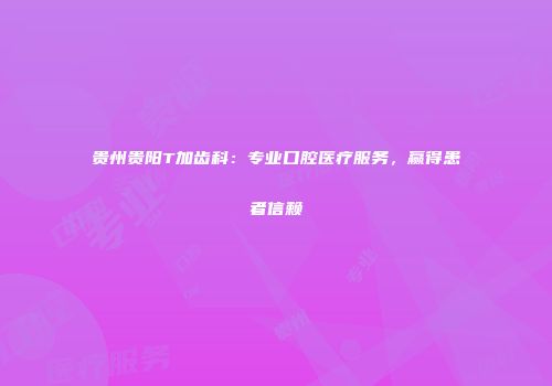 贵州贵阳T加齿科：专业口腔医疗服务，赢得患者信赖
