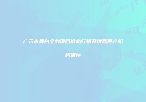 广元市美白全身项目价格行情及优质医疗机构推荐