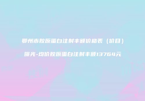 鄂州市胶原蛋白注射丰额价格表（价目）曝光-均价胶原蛋白注射丰额13764元