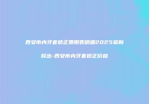 西安市内牙套矫正费用表明细2025崭新释出-西安市内牙套矫正价格