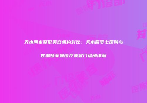 天水两家整形美容机构对比：天水四零七医院与甘肃婕菲曼医疗美容门诊部详解