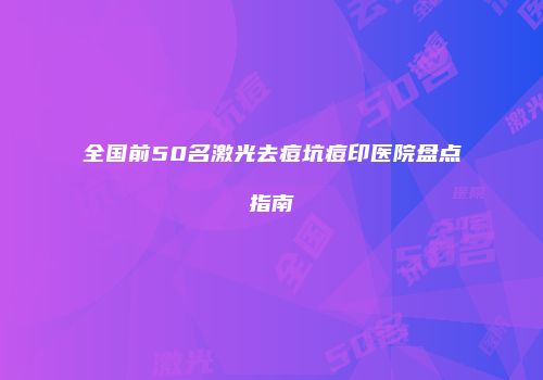 全国前50名激光去痘坑痘印医院盘点指南