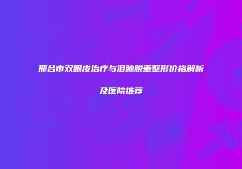 邢台市双眼皮治疗与泪腺脱垂整形价格解析及医院推荐