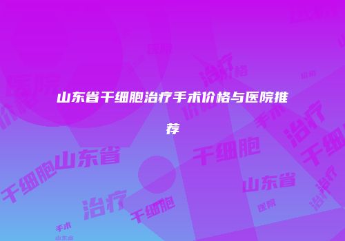 山东省干细胞治疗手术价格与医院推荐