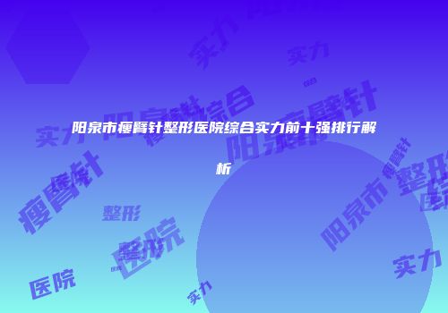 阳泉市瘦臂针整形医院综合实力前十强排行解析