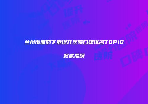 兰州市面部下垂提升医院口碑排名TOP10权威揭晓