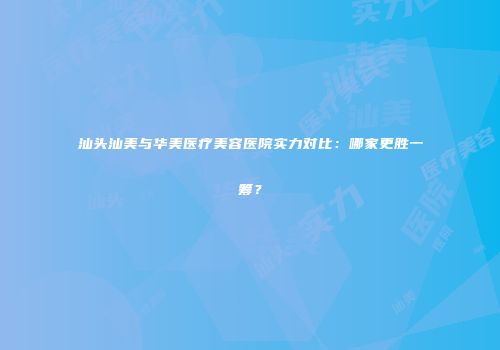 汕头汕美与华美医疗美容医院实力对比：哪家更胜一筹？