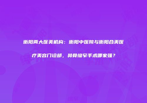 衡阳两大医美机构：衡阳中医院与衡阳合美医疗美容门诊部，鼻骨缩窄手术哪家强？
