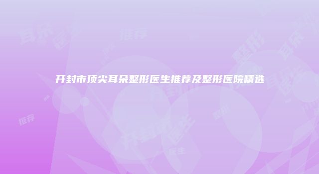 开封市顶尖耳朵整形医生推荐及整形医院精选