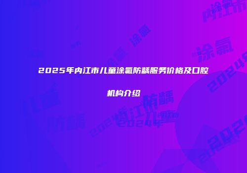 2025年内江市儿童涂氟防龋服务价格及口腔机构介绍