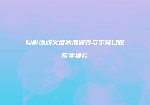 隐形活动义齿清洁保养与东莞口腔医生推荐