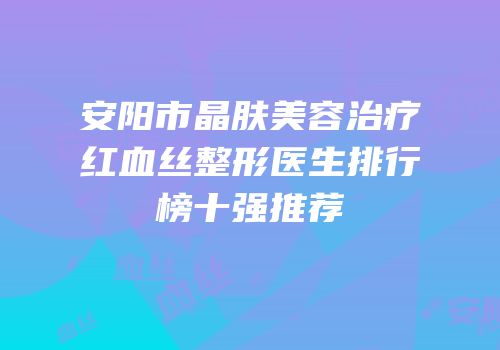 安阳市晶肤美容治疗红血丝整形医生排行榜十强推荐