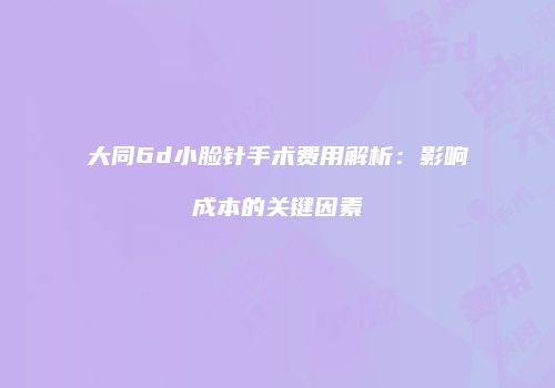 大同6d小脸针手术费用解析：影响成本的关键因素
