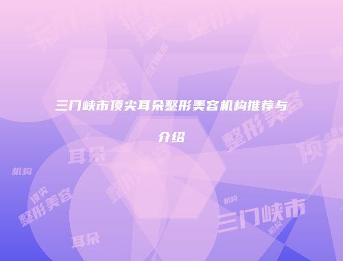 三门峡市顶尖耳朵整形美容机构推荐与介绍