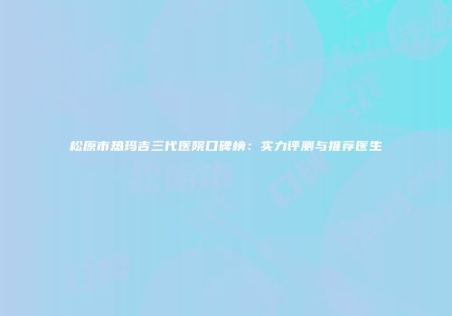 松原市热玛吉三代医院口碑榜：实力评测与推荐医生