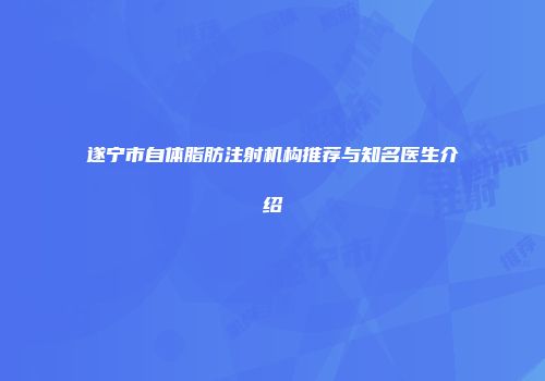 遂宁市自体脂肪注射机构推荐与知名医生介绍