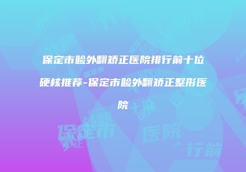 保定市睑外翻矫正医院排行前十位硬核推荐-保定市睑外翻矫正整形医院