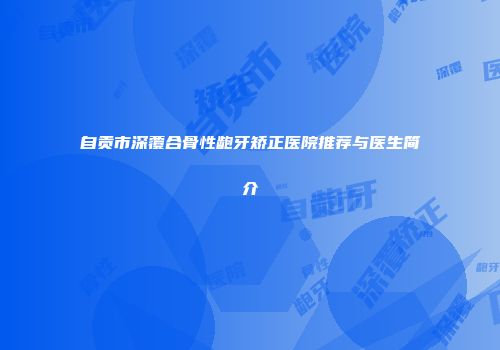 自贡市深覆合骨性龅牙矫正医院推荐与医生简介